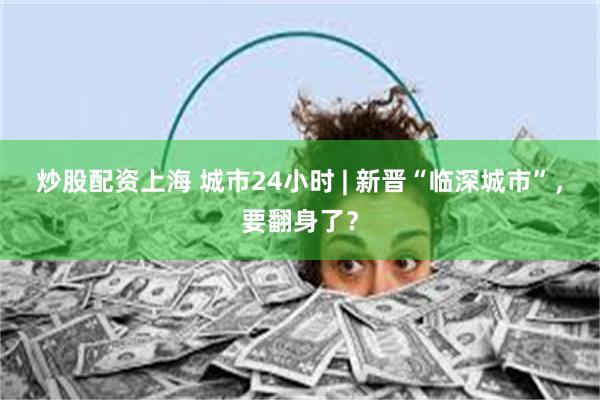 炒股配资上海 城市24小时 | 新晋“临深城市”，要翻身了？