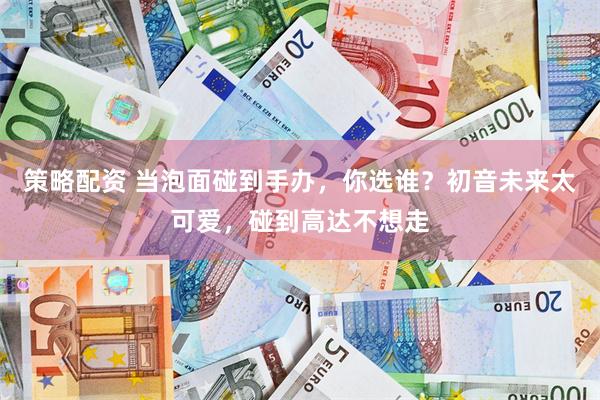 策略配资 当泡面碰到手办，你选谁？初音未来太可爱，碰到高达不想走