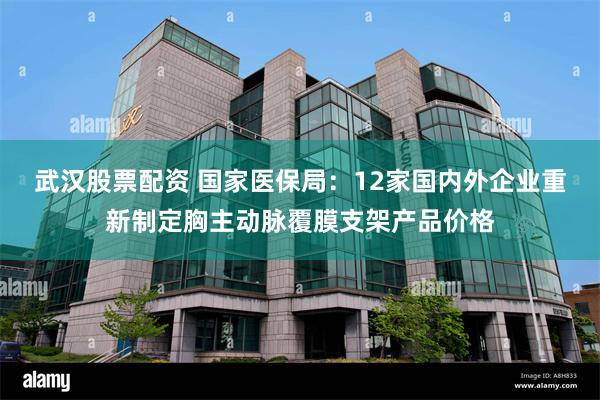 武汉股票配资 国家医保局：12家国内外企业重新制定胸主动脉覆膜支架产品价格