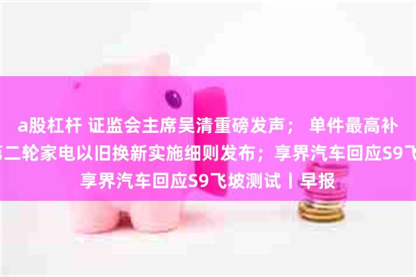 a股杠杆 证监会主席吴清重磅发声； 单件最高补贴2000元！第二轮家电以旧换新实施细则发布；享界汽车回应S9飞坡测试丨早报