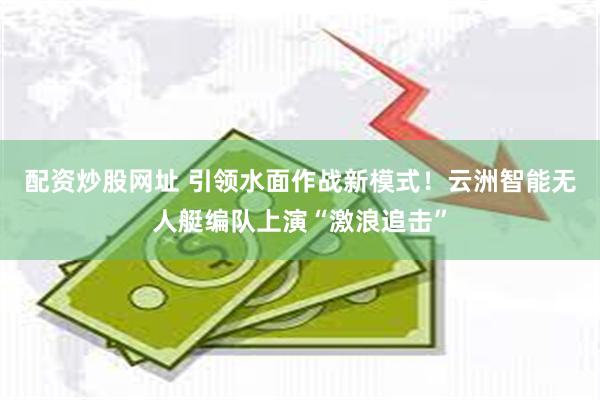 配资炒股网址 引领水面作战新模式！云洲智能无人艇编队上演“激浪追击”