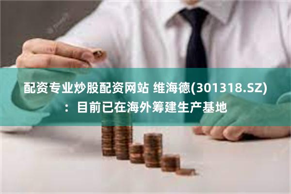 配资专业炒股配资网站 维海德(301318.SZ)：目前已在海外筹建生产基地