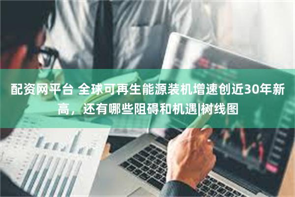 配资网平台 全球可再生能源装机增速创近30年新高，还有哪些阻碍和机遇|树线图