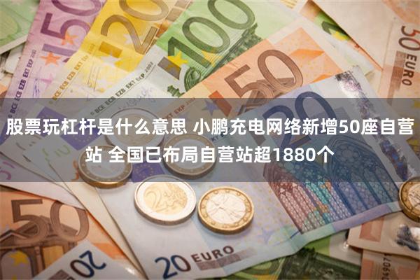 股票玩杠杆是什么意思 小鹏充电网络新增50座自营站 全国已布局自营站超1880个