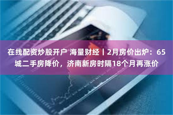 在线配资炒股开户 海量财经丨2月房价出炉：65城二手房降价，济南新房时隔18个月再涨价