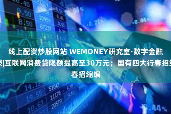 线上配资炒股网站 WEMONEY研究室·数字金融周报|互联网消费贷限额提高至30万元；国有四大行春招缩编
