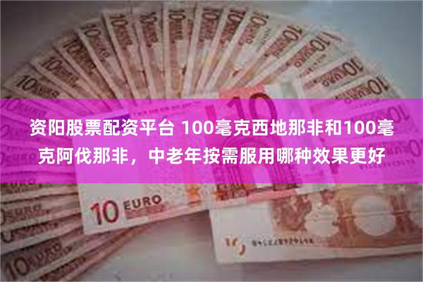 资阳股票配资平台 100毫克西地那非和100毫克阿伐那非，中老年按需服用哪种效果更好