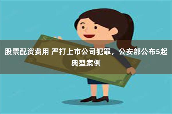 股票配资费用 严打上市公司犯罪，公安部公布5起典型案例