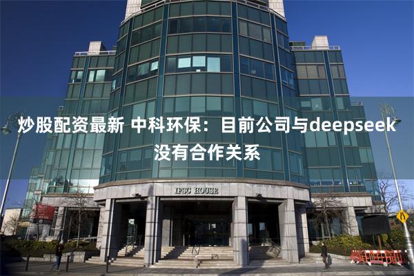 炒股配资最新 中科环保：目前公司与deepseek没有合作关系