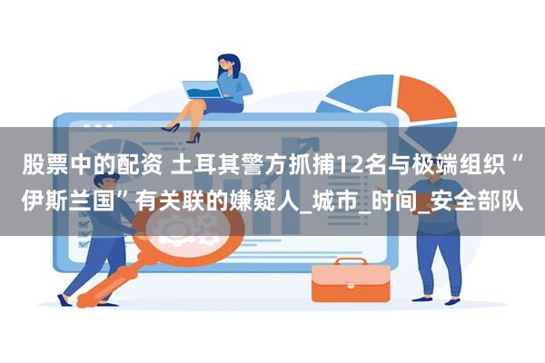 股票中的配资 土耳其警方抓捕12名与极端组织“伊斯兰国”有关联的嫌疑人_城市_时间_安全部队