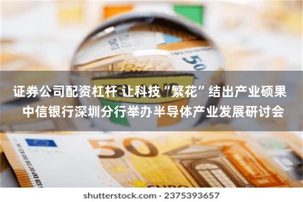 证券公司配资杠杆 让科技“繁花”结出产业硕果  中信银行深圳分行举办半导体产业发展研讨会