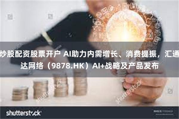 炒股配资股票开户 AI助力内需增长、消费提振，汇通达网络（9878.HK）AI+战略及产品发布