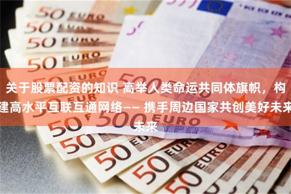 关于股票配资的知识 高举人类命运共同体旗帜，构建高水平互联互通网络—— 携手周边国家共创美好未来