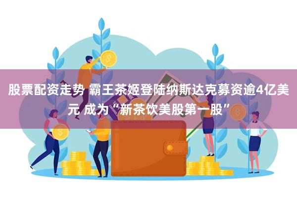 股票配资走势 霸王茶姬登陆纳斯达克募资逾4亿美元 成为“新茶饮美股第一股”