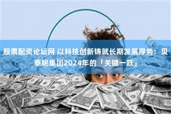 股票配资论坛网 以科技创新铸就长期发展厚势：贝泰妮集团2024年的「关键一跃」