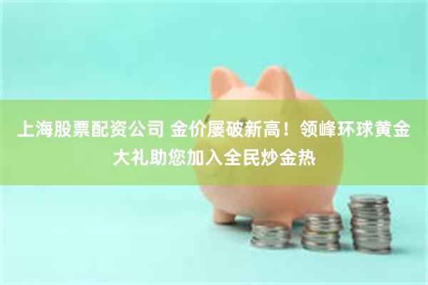 上海股票配资公司 金价屡破新高！领峰环球黄金大礼助您加入全民炒金热