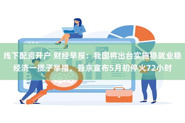 线下配资开户 财经早报：我国将出台实施稳就业稳经济一揽子举措，普京宣布5月初停火72小时
