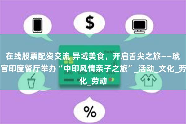 在线股票配资交流 异域美食，开启舌尖之旅——琥珀宫印度餐厅举办“中印风情亲子之旅”_活动_文化_劳动