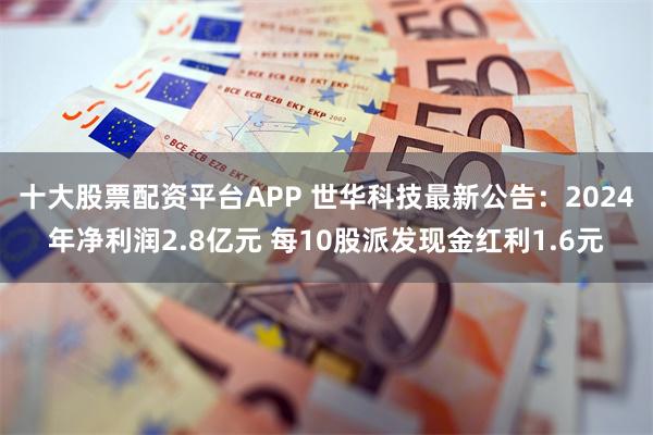 十大股票配资平台APP 世华科技最新公告：2024年净利润2.8亿元 每10股派发现金红利1.6元