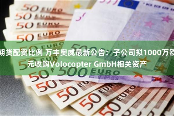 期货配资比例 万丰奥威最新公告：子公司拟1000万欧元收购Volocopter GmbH相关资产