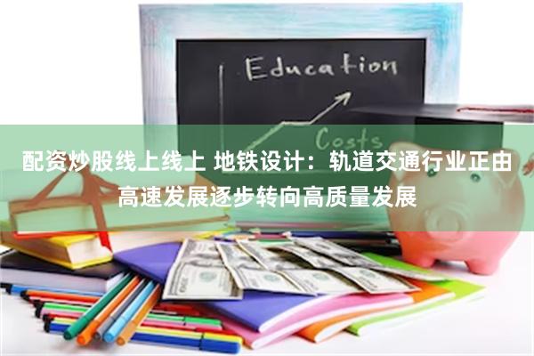 配资炒股线上线上 地铁设计：轨道交通行业正由高速发展逐步转向高质量发展