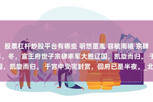 股票杠杆炒股平台有哪些 明悠墨胤 容毓南曦 宗肆宁芙 沈婼裴彻 忠敬六年，冬，宣王府世子宗肆率军大胜辽国，凯旋而归。 　　于宫中受完封赏，回府已是半夜。_北地_玉环