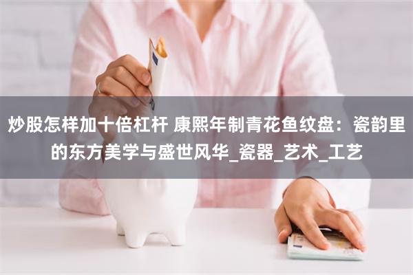 炒股怎样加十倍杠杆 康熙年制青花鱼纹盘：瓷韵里的东方美学与盛世风华_瓷器_艺术_工艺