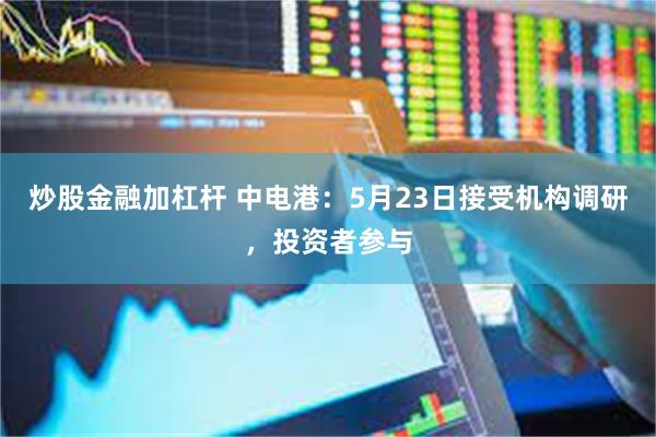 炒股金融加杠杆 中电港：5月23日接受机构调研，投资者参与
