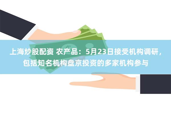 上海炒股配资 农产品：5月23日接受机构调研，包括知名机构盘京投资的多家机构参与