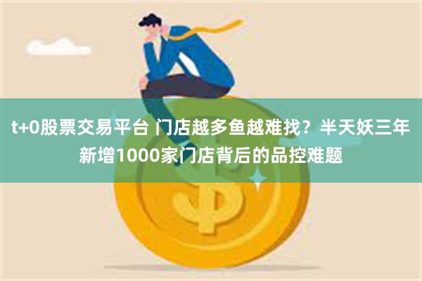 t+0股票交易平台 门店越多鱼越难找？半天妖三年新增1000家门店背后的品控难题