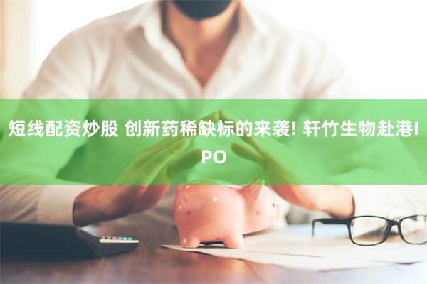 短线配资炒股 创新药稀缺标的来袭! 轩竹生物赴港IPO