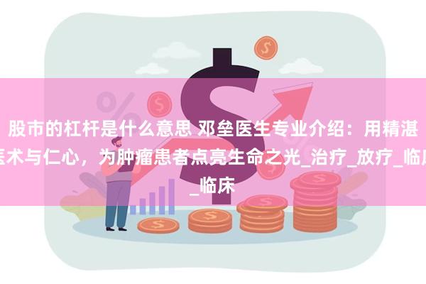 股市的杠杆是什么意思 邓垒医生专业介绍：用精湛医术与仁心，为肿瘤患者点亮生命之光_治疗_放疗_临床