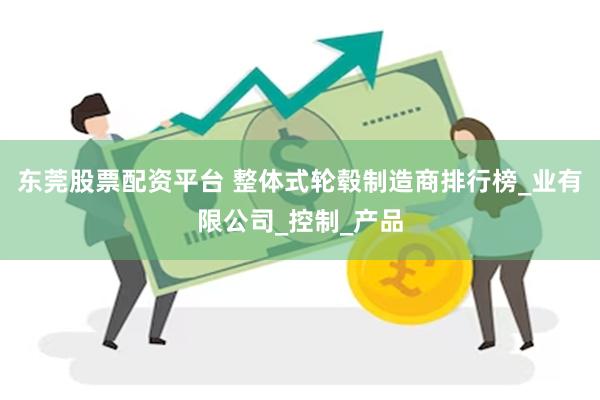 东莞股票配资平台 整体式轮毂制造商排行榜_业有限公司_控制_产品
