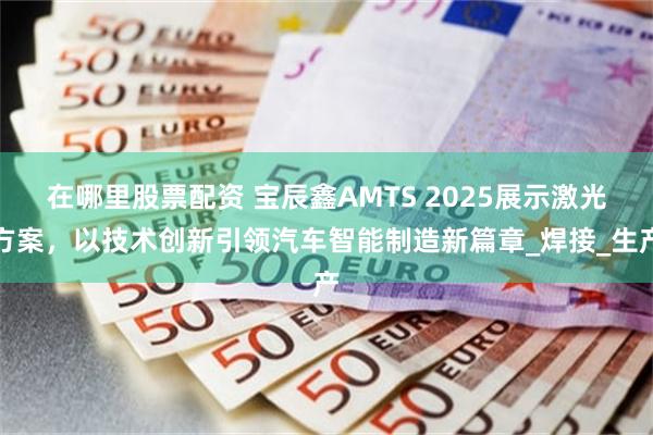 在哪里股票配资 宝辰鑫AMTS 2025展示激光方案，以技术创新引领汽车智能制造新篇章_焊接_生产
