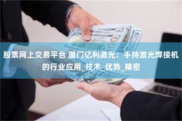 股票网上交易平台 厦门亿利激光：手持激光焊接机的行业应用_技术_优势_精密