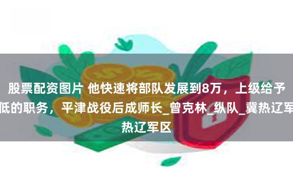 股票配资图片 他快速将部队发展到8万，上级给予不低的职务，平津战役后成师长_曾克林_纵队_冀热辽军区