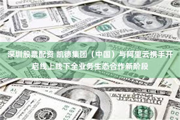 深圳股票配资 凯德集团（中国）与阿里云携手开启线上线下全业务生态合作新阶段