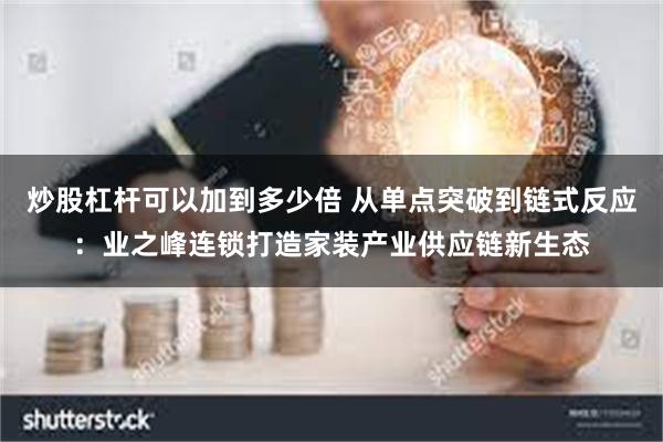 炒股杠杆可以加到多少倍 从单点突破到链式反应：业之峰连锁打造家装产业供应链新生态
