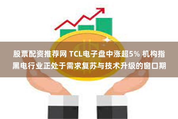 股票配资推荐网 TCL电子盘中涨超5% 机构指黑电行业正处于需求复苏与技术升级的窗口期