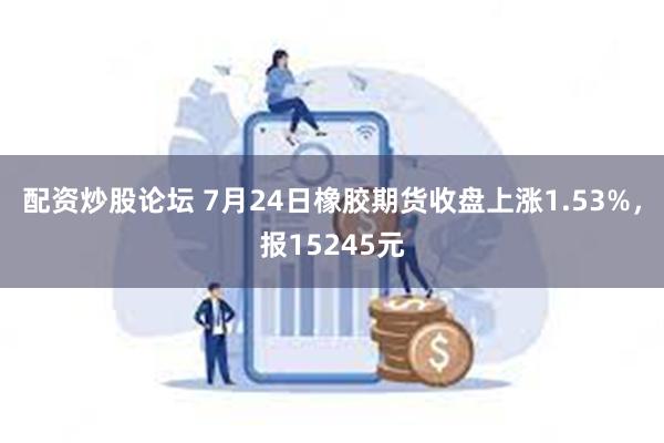 配资炒股论坛 7月24日橡胶期货收盘上涨1.53%，报15245元