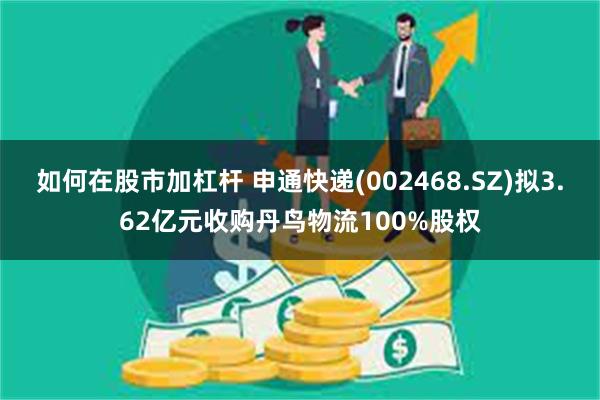 如何在股市加杠杆 申通快递(002468.SZ)拟3.62亿元收购丹鸟物流100%股权