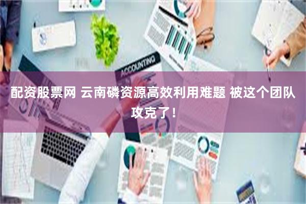 配资股票网 云南磷资源高效利用难题 被这个团队攻克了！