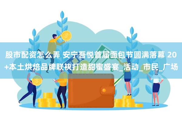 股市配资怎么弄 安宁吾悦首届面包节圆满落幕 20+本土烘焙品牌联袂打造甜蜜盛宴_活动_市民_广场