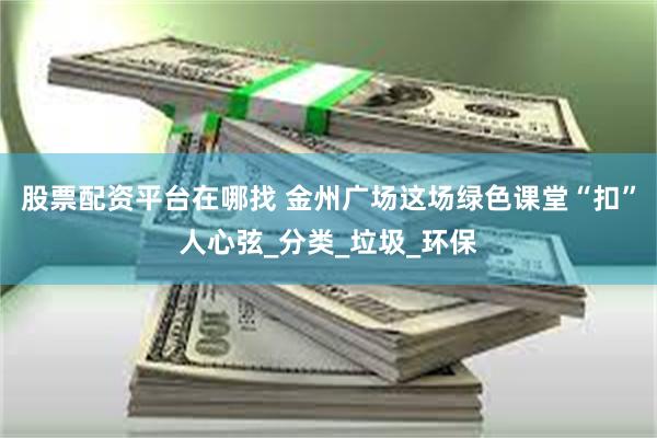 股票配资平台在哪找 金州广场这场绿色课堂“扣”人心弦_分类_垃圾_环保