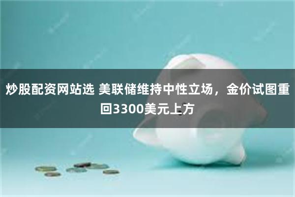 炒股配资网站选 美联储维持中性立场，金价试图重回3300美元上方