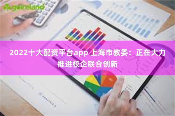 2022十大配资平台app 上海市教委：正在大力推进校企联合创新