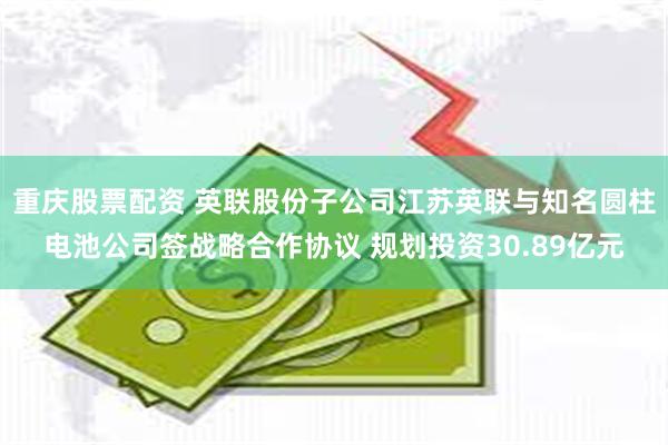 重庆股票配资 英联股份子公司江苏英联与知名圆柱电池公司签战略合作协议 规划投资30.89亿元