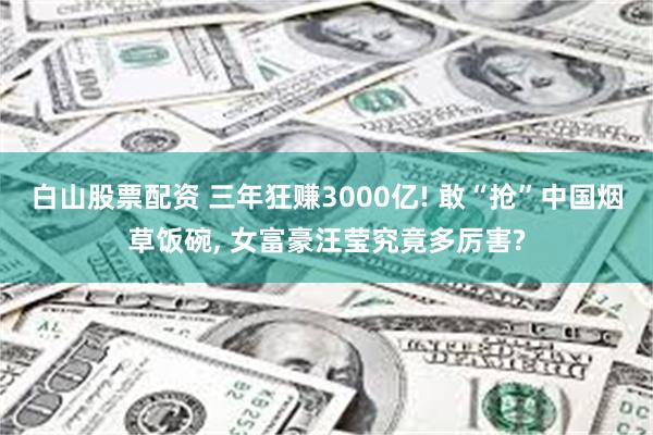 白山股票配资 三年狂赚3000亿! 敢“抢”中国烟草饭碗, 女富豪汪莹究竟多厉害?