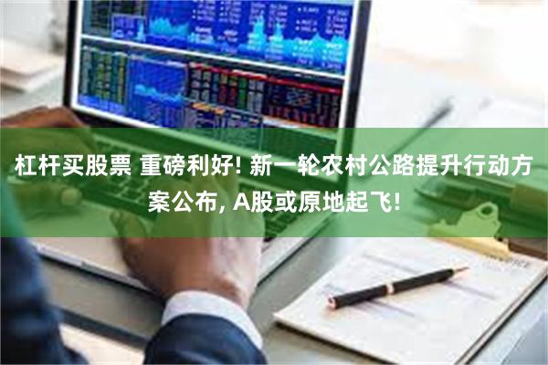 杠杆买股票 重磅利好! 新一轮农村公路提升行动方案公布, A股或原地起飞!