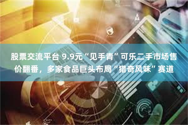 股票交流平台 9.9元“见手青”可乐二手市场售价翻番，多家食品巨头布局“猎奇风味”赛道